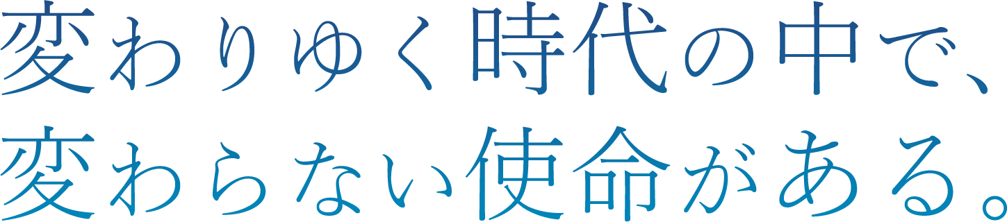変わりゆく時代の中で、変わらない使命がある。